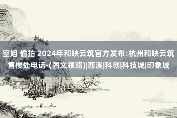 空姐 偷拍 2024年和映云筑官方发布:杭州和映云筑售楼处电话·(图文领略)|西溪|科创|科技城|印象城