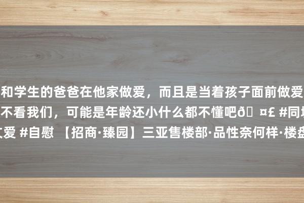 和学生的爸爸在他家做爱，而且是当着孩子面前做爱，太刺激了，孩子完全不看我们，可能是年龄还小什么都不懂吧🤣 #同城 #文爱 #自慰 【招商·臻园】三亚售楼部·品性奈何样·楼盘上风+分析解答|海南|科技城