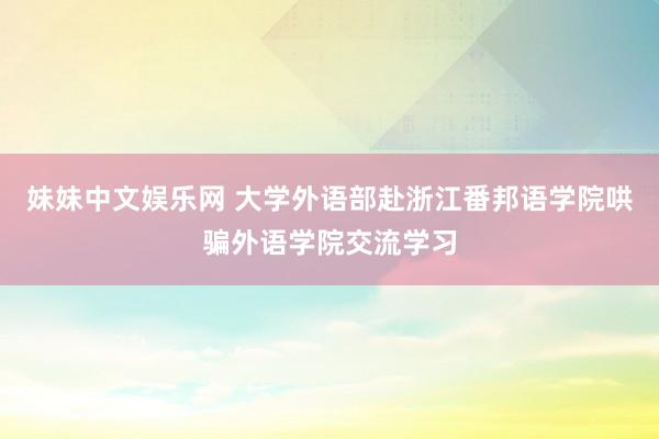 妹妹中文娱乐网 大学外语部赴浙江番邦语学院哄骗外语学院交流学习