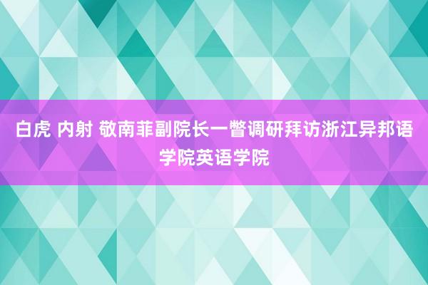 白虎 内射 敬南菲副院长一瞥调研拜访浙江异邦语学院英语学院