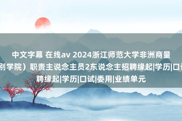 中文字幕 在线av 2024浙江师范大学非洲商量院（非洲区域国别学院）职责主说念主员2东说念主招聘缘起|学历|口试|委用|业绩单元