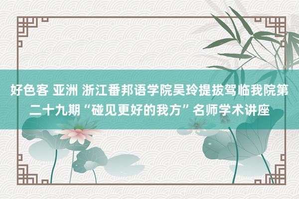 好色客 亚洲 浙江番邦语学院吴玲提拔驾临我院第二十九期“碰见更好的我方”名师学术讲座