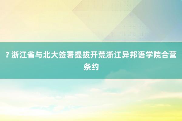 ? 浙江省与北大签署提拔开荒浙江异邦语学院合营条约