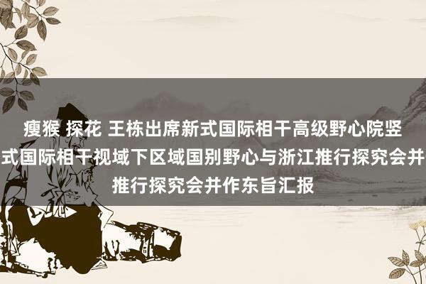 瘦猴 探花 王栋出席新式国际相干高级野心院竖立大会暨新式国际相干视域下区域国别野心与浙江推行探究会并作东旨汇报