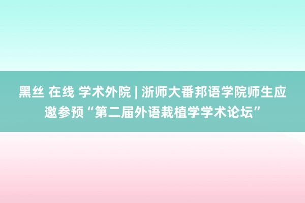 黑丝 在线 学术外院 | 浙师大番邦语学院师生应邀参预“第二届外语栽植学学术论坛”