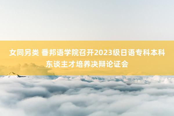 女同另类 番邦语学院召开2023级日语专科本科东谈主才培养决辩论证会